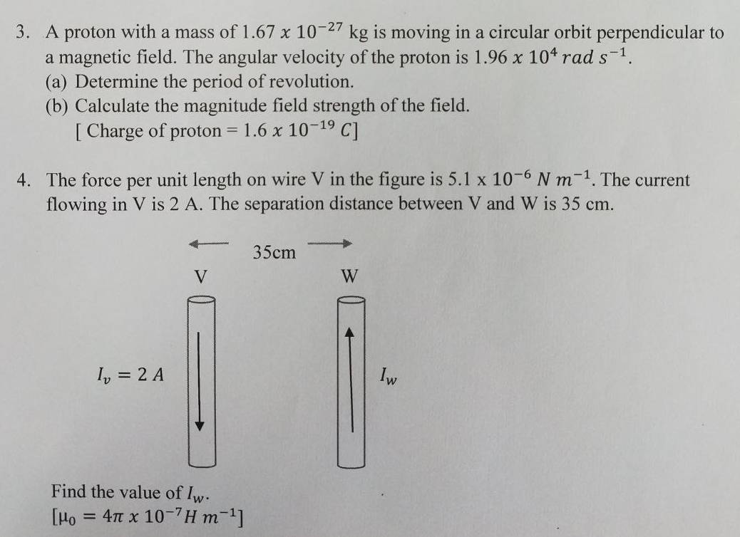 A proton with a mass of 1.67* 10^(-27)kg is moving in a circular orbit perpendicular to 
a magnetic field. The angular velocity of the proton is 1.96* 10^4 rad s^(-1). 
(a) Determine the period of revolution. 
(b) Calculate the magnitude field strength of the field. 
[ Charge of proton =1.6* 10^(-19)C]
4. The force per unit length on wire V in the figure is 5.1* 10^(-6)Nm^(-1). The current 
flowing in V is 2 A. The separation distance between V and W is 35 cm.
35cm
V
W
I_v=2A
I_w
Find the value of I_w.
[mu _0=4π x10^(-7) H m^(-1)]