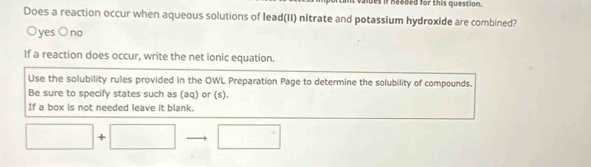 valdes if needed for this question.
Does a reaction occur when aqueous solutions of lead(II) nitrate and potassium hydroxide are combined?
Oyes O no
If a reaction does occur, write the net ionic equation.
Use the solubility rules provided in the OWL Preparation Page to determine the solubility of compounds.
Be sure to specify states such as (aq) or (s).
If a box is not needed leave it blank.
□ +□ □ □