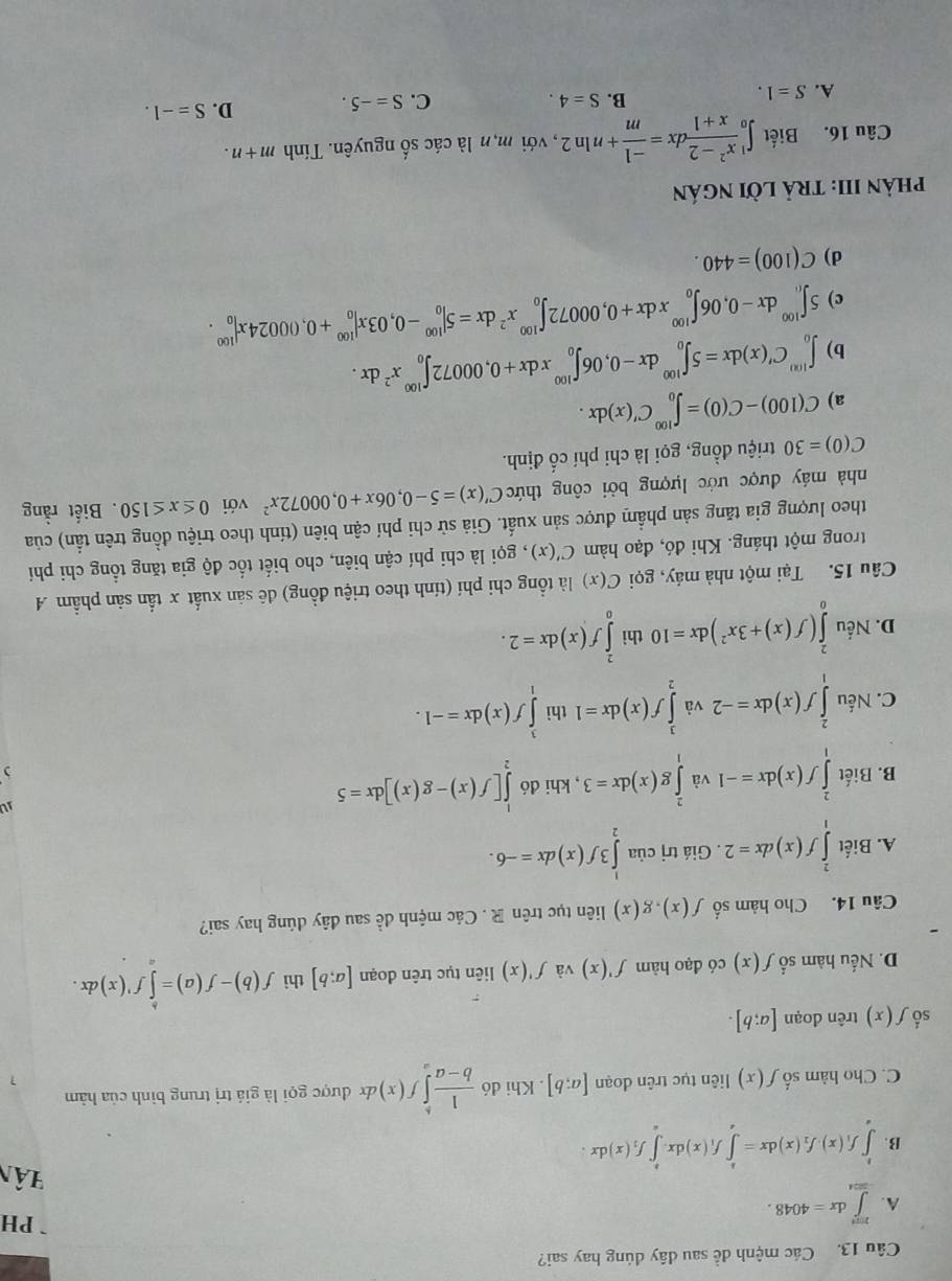 Các mệnh để sau đây đúng hay sai?
PH
A. ∈tlimits _(-304)^(324)dx=4048. Hân
B. ∈tlimits _a^(bf_1)(x).f_2(x)dx=∈tlimits _a^(bf_1)(x)dx.∈tlimits _a^(bf_2)(x)dx.
C. Cho hàm số f(x) liên tục trên doạn [a;b]. Khi đó  1/b-a ∈tlimits _a^(bf(x) d được gọi là giá trị trung bình của hàm
số f(x) trên đoạn [a;b].
D. Nếu hàm số f(x) có đạo hàm f'(x) và f'(x) liên tục trên đoạn [a;b] thì f(b)-f(a)=∈tlimits f'(x)dx.
Câu 14. Cho hàm số f(x),g(x) liên tục trên R . Các mệnh đề sau đây dúng hay sai?
A. Biết ∈tlimits _1^2f(x)dx=2. Giá trị của ∈tlimits _2^13f(x)dx=-6.
B. Biết ∈tlimits _1^2f(x)dx=-1 và ∈tlimits _1^2g(x)dx=3 , khi đó ∈tlimits _2^1[f(x)-g(x)]dx=5
)
C. Nếu ∈tlimits _1^2f(x)dx=-2 và ∈tlimits _2^1f(x)dx=1 thì ∈tlimits _1^3f(x)dx=-1.
D. Nếu ∈tlimits _0^2(f(x)+3x^2))dx=10 thì ∈tlimits _0^(2f(x)dx=2.
Câu 15. Tại một nhà máy, gọi C(x) là tổng chi phí (tính theo triệu đồng) đê sản xuất x tần sản phẩm A
trong một tháng. Khi đó, đạo hàm C'(x) , gọi là chi phí cận biên, cho biết tốc độ gia tăng tổng chi phí
theo lượng gia tăng sản phẩm được sản xuất. Giả sử chi phí cận biên (tính theo triệu đồng trên tần) của
nhà máy được ước lượng bởi công thức C'(x)=5-0,06x+0,00072x^2) với 0≤ x≤ 150. Biết rằng
C(0)=30 triệu đồng, gọi là chi phí cố định.
a) C(100)-C(0)=∈t _0^((100)C'(x)dx.
b) ∈t _0^(100)C'(x)dx=5∈t _0^(100)dx-0,06∈t _0^(100)xdx+0,00072∈t _0^(100)x^2)dx.
c) 5∈t _0^((100)dx-0,06∈t _0^(100)xdx+0,00072∈t _0^(100)x^2)dx=5|_0^((100)-0,03x|_0^(100)+0,00024x|_0^(100).
d) C(100)=440.
phảN III: TRả lời ngán
Câu 16. Biết ∈t _0^1frac x^2)-2x+1dx= (-1)/m +nln 2 , với m,n là các số nguyên. Tính m+n.
A. S=1. S=4. D. S=-1.
B.
C. S=-5.