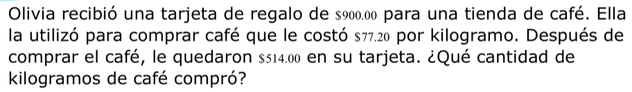 Olivia recibió una tarjeta de regalo de $900.00 para una tienda de café. Ella 
la utilizó para comprar café que le costó $77.20 por kilogramo. Después de 
comprar el café, le quedaron $514.00 en su tarjeta. ¿Qué cantidad de 
kilogramos de café compró?