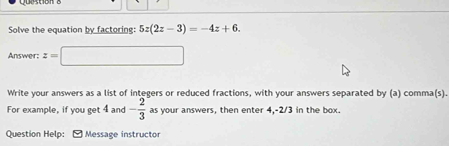 Solve the equation by factoring: 5z(2z-3)=-4z+6. 
Answer: z=□
Write your answers as a list of integers or reduced fractions, with your answers separated by (a) comma(s). 
For example, if you get 4 and - 2/3  as your answers, then enter 4, -2/3 in the box. 
Question Help: Message instructor