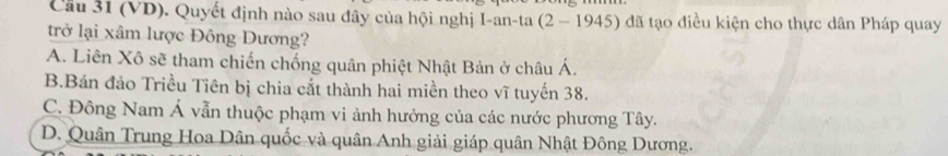 Cầu 31 (VD). Quyết định nào sau đây của hội nghị I-an-ta (2 - 1945) đã tạo điều kiện cho thực dân Pháp quay
trở lại xâm lược Đông Dương?
A. Liên Xô sẽ tham chiến chống quân phiệt Nhật Bản ở châu Á.
B.Bán đảo Triều Tiên bị chia cắt thành hai miền theo vĩ tuyến 38.
C. Đông Nam Á vẫn thuộc phạm vi ảnh hưởng của các nước phương Tây.
D. Quân Trung Hoa Dân quốc và quân Anh giải giáp quân Nhật Đông Dương.