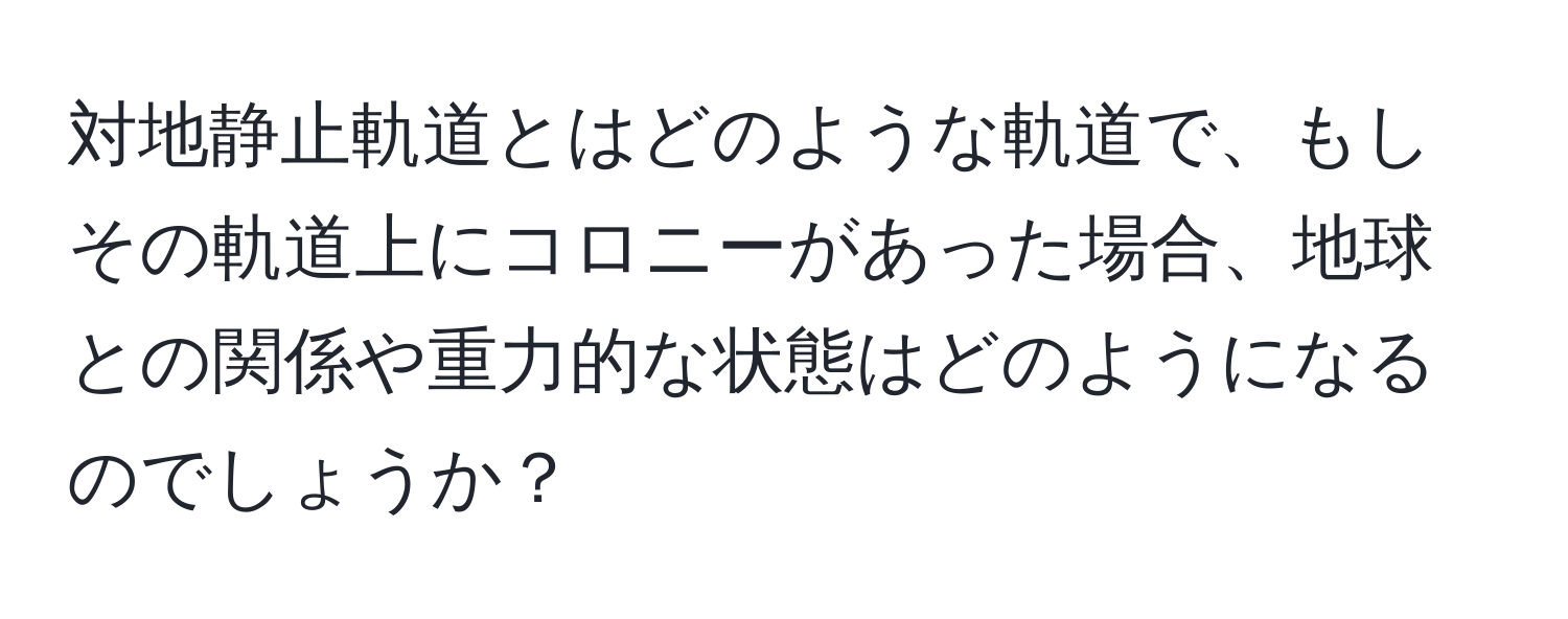 対地静止軌道とはどのような軌道で、もしその軌道上にコロニーがあった場合、地球との関係や重力的な状態はどのようになるのでしょうか？