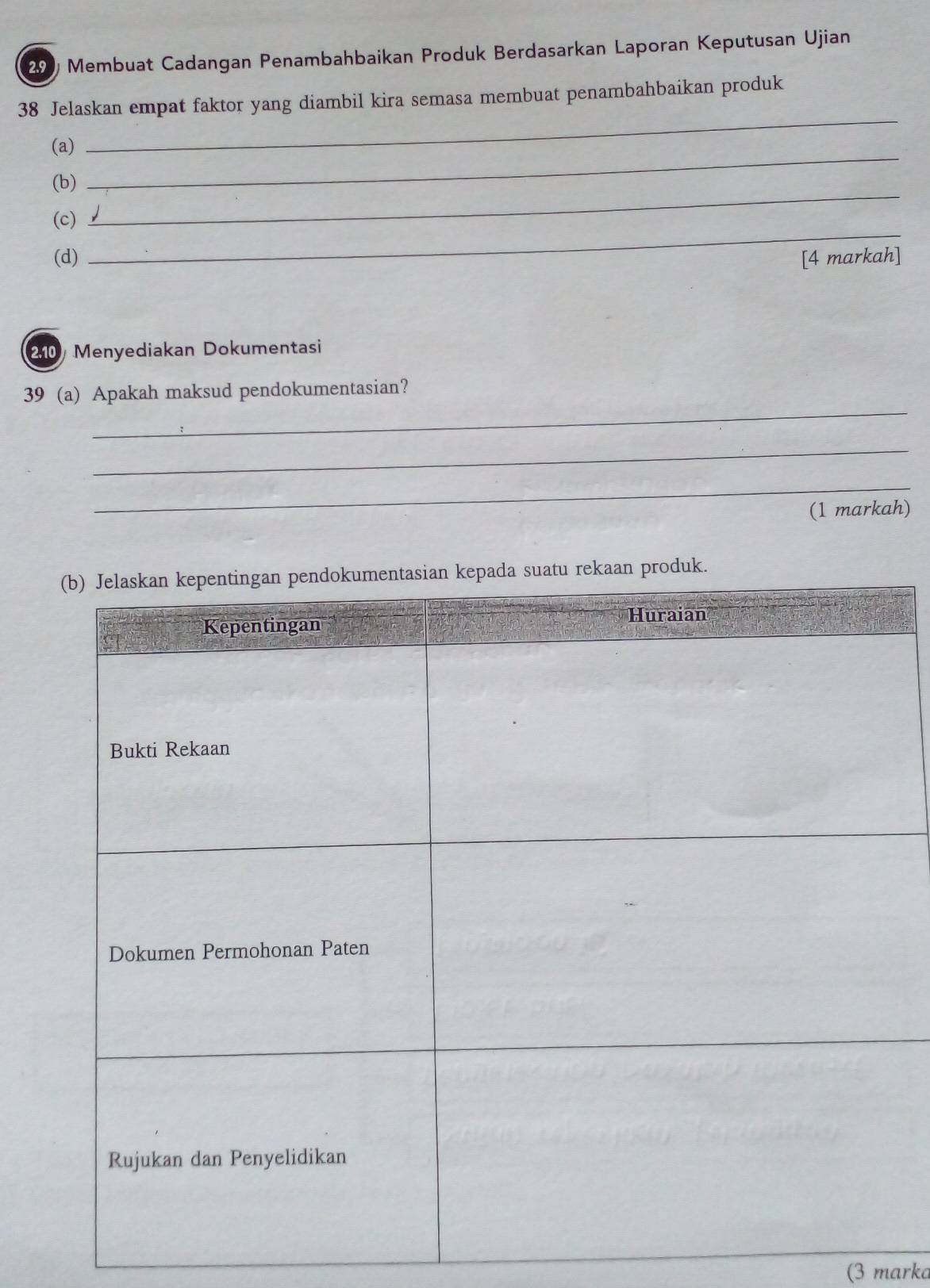 Membuat Cadangan Penambahbaikan Produk Berdasarkan Laporan Keputusan Ujian 
_ 
38 Jelaskan empat faktor yang diambil kira semasa membuat penambahbaikan produk 
_ 
(a) 
(b) 
_ 
(c) 
_ 
(d) [4 markah]
210 Menyediakan Dokumentasi 
_ 
39 (a) Apakah maksud pendokumentasian? 
_ 
_ 
(1 markah) 
(3 marka