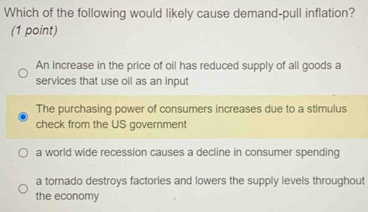 Which of the following would likely cause demand-pull inflation?
(1 point)
An increase in the price of oil has reduced supply of all goods a
services that use oil as an input
The purchasing power of consumers increases due to a stimulus
check from the US government
a world wide recession causes a decline in consumer spending
a tornado destroys factories and lowers the supply levels throughout
the economy