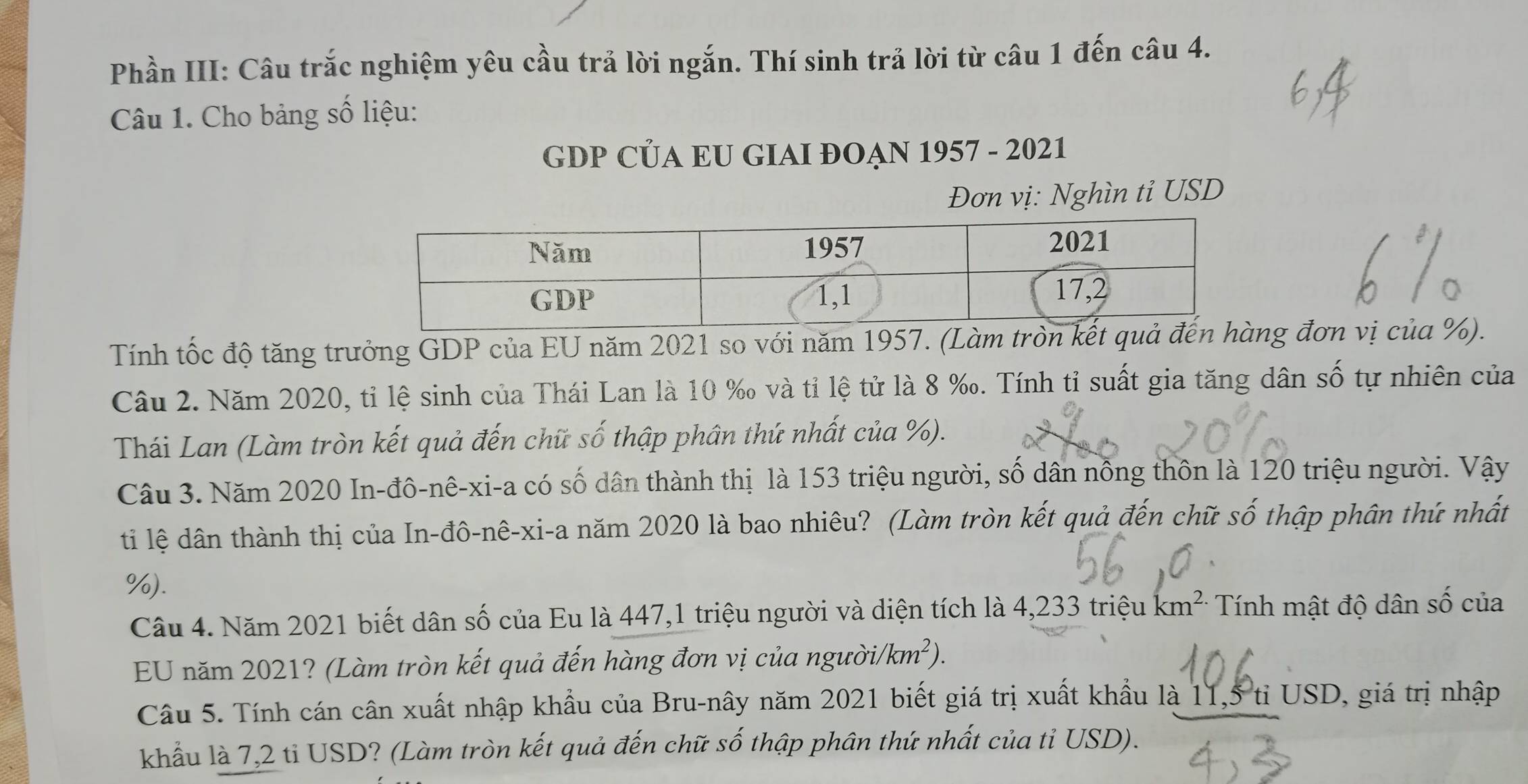 Phần III: Câu trắc nghiệm yêu cầu trả lời ngắn. Thí sinh trả lời từ câu 1 đến câu 4. 
Câu 1. Cho bảng số liệu: 
GDP CÜA EU GIAI ĐOẠN 1957 - 2021 
Đơn vị: Nghìn tỉ USD 
Tính tốc độ tăng trưởng GDP của EU năm 2021 so với năm 1957. (Làm tròn kết quả đến hàng đơn vị của %). 
Câu 2. Năm 2020, tỉ lệ sinh của Thái Lan là 10 ‰ và tỉ lệ tử là 8 ‰. Tính tỉ suất gia tăng dân số tự nhiên của 
Thái Lan (Làm tròn kết quả đến chữ số thập phân thứ nhất của %). 
Câu 3. Năm 2020 In-đô-nê-xi-a có số dân thành thị là 153 triệu người, số dân nồng thôn là 120 triệu người. Vậy 
ti lệ dân thành thị của In-đô-nê-xi-a năm 2020 là bao nhiêu? (Làm tròn kết quả đến chữ số thập phân thứ nhất
%). 
Câu 4. Năm 2021 biết dân số của Eu là 447, 1 triệu người và diện tích là 4,233 triệu km^(2.) Tính mật độ dân số của 
EU năm 2021? (Làm tròn kết quả đến hàng đơn vị của người/ (km^2). 
Câu 5. Tính cán cân xuất nhập khẩu của Bru-nây năm 2021 biết giá trị xuất khẩu là 11,5 tỉ USD, giá trị nhập 
khẩu là 7,2 tỉ USD? (Làm tròn kết quả đến chữ số thập phân thứ nhất của tỉ USD).