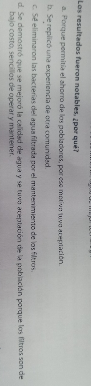Los resultados fueron notables, ¿por qué?
a. Porque permitía el ahorro de los pobladores, por ese motivo tuvo aceptación.
b. Se replicó una experiencia de otra comunidad.
c. Sé eliminaron las bacterias del agua filtrada por el mantenimiento de los filtros.
d. Se demostró que se mejoró la calidad de agua y se tuvo aceptación de la población porque los filtros son de
bajo costo, sencillos de operar y mantener.