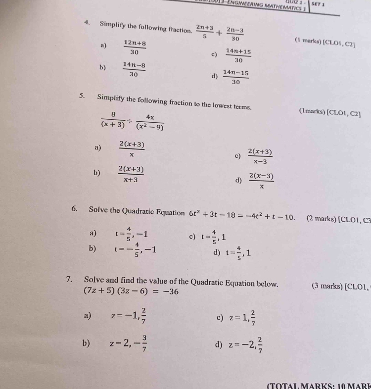 10013-EngInEErINg MAtHeMAtics 1 QUIz 1 - SET 1
4. Simplify the following fraction.  (2n+3)/5 + (2n-3)/30  (1 marks) [CLOI,C 21
a)  (12n+8)/30   (14n+15)/30 
c)
b)  (14n-8)/30  d)  (14n-15)/30 
5. Simplify the following fraction to the lowest terms. (1marks) [CLO1, C2]
 8/(x+3) /  4x/(x^2-9) 
a)  (2(x+3))/x 
c)  (2(x+3))/x-3 
b)  (2(x+3))/x+3 
d)  (2(x-3))/x 
6. Solve the Quadratic Equation 6t^2+3t-18=-4t^2+t-10. (2 marks) [CLO1, C3
a) t= 4/5 , -1 c) t= 4/5 , 1
b) t=- 4/5 , -1 d) t= 4/5 , 1
7. Solve and find the value of the Quadratic Equation below. (3 marks) [CLO1,
(7z+5)(3z-6)=-36
a) z=-1,  2/7  c) z=1,  2/7 
b) z=2,- 3/7  d) z=-2, 2/7 
(TOTAL MARKS: 10 MArk