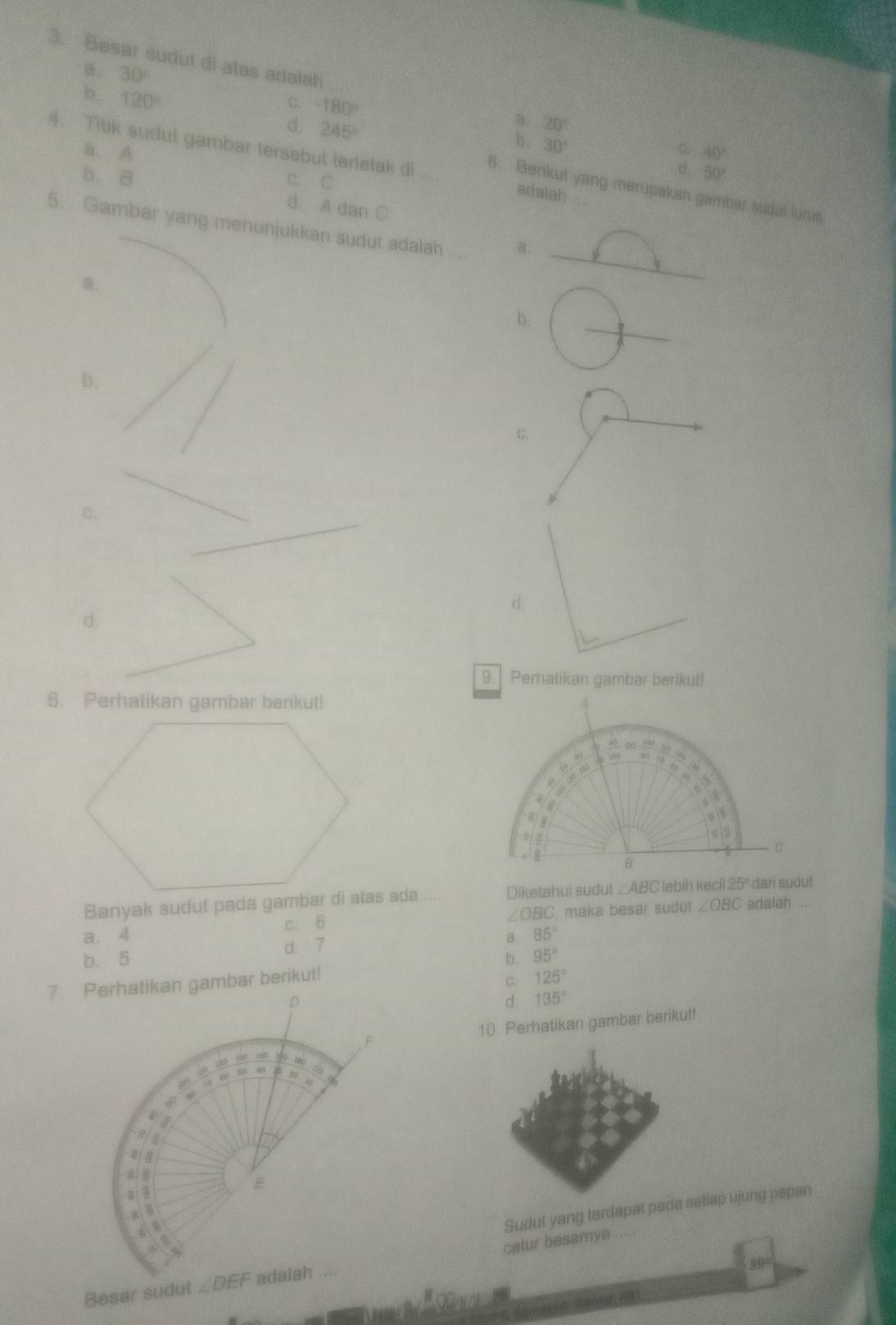 Besar sudut di atas adalah
B. 30°
b. 120°
C. -180°
d. 245°
a. 20°
b.
a. A 30°
40°
4. Titik sudut gambar tersebut terletak di 8. Berikut yang merupakan gambar sudut lurus
b. B c. C
d. 50°
adalah .
d. A dan C
5.  Gambar yang menunjukkan sudut adalah a.
B.
b.
b.
C.
C.
d.
d.
9. Perhatikan gambar berikut!
6. Perhatikan gambar berikut!
Diketahui sudut ∠ ABC
∠ OBC
a. 4 c. 6 C. maka besar sudut ∠ OBC adalah
B. 85°
b. 5 d. 7
b. 95°
7. Perhatikan gambar berikut!
c. 125°
d . 135°
10. Perhatikan gambar berikut!
Sudut yang terdapat padaseliap ujung papan
39°
Besar sudutcalur besamya_
_ 100m
Ganne  (3)