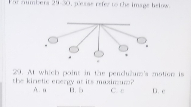 For numbers 29-30 , please refer to the image below.
29. At which point in the pendulum's motion is
the kinetic energy at its maximum?
A. a B. b C. c D. c