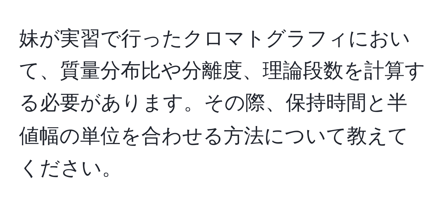 妹が実習で行ったクロマトグラフィにおいて、質量分布比や分離度、理論段数を計算する必要があります。その際、保持時間と半値幅の単位を合わせる方法について教えてください。