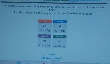 An ecologist measures the masses of four different insects. Her results are shown 
below. 
List the insects in ascending order of mass (smallest to largest). 
Ant frut△ y
3.7* 10^(-4)kg 2.7* 10^(-7)kg
sqrt(a+4)= Mescuito
1.2* 10^(-5)kg 2.5* 10^(-4)kg
=* Watch video