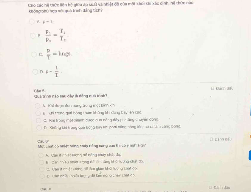 Cho các hệ thức liên hệ giữa áp suất và nhiệt độ của một khối khí xác định, hệ thức nào
không phù hợp với quá trình đầng tích?
A. psim T.
B. frac p_1p_2=frac T_1T_2.
C.  p/T = hngs.
D. psim  1/T . 
Câu 5: Đánh dấu
Quá trình nào sau đây là đầng quá trình?
A. Khí được đun nóng trong một bình kín
B. Khí trong quả bóng thám không khi đang bay lên cao.
C. Khí trong một xilanh được đun nóng đấy pit-tông chuyển động.
D. Không khí trong quả bóng bay khi phơi nắng nóng lên, nở ra làm căng bóng.
Câu 6: Đánh dấu
Một chất có nhiệt nóng chảy riêng càng cao thì có ý nghĩa gì?
A. Cần ít nhiệt lượng đế nóng chảy chất đó.
B. Cần nhiều nhiệt lượng để làm tăng khối lượng chất đó.
C. Cần ít nhiệt lượng để làm giảm khối lượng chất đó.
D. Cần nhiều nhiệt lượng để làm nóng chảy chất đó.
Câu 7:
Đánh dấu