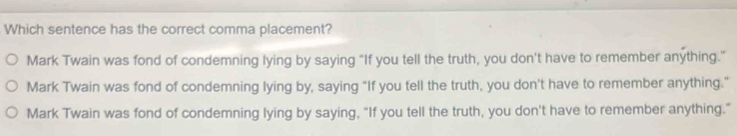 Which sentence has the correct comma placement?
Mark Twain was fond of condemning lying by saying “If you tell the truth, you don't have to remember anything.”
Mark Twain was fond of condemning lying by, saying “If you tell the truth, you don't have to remember anything.”
Mark Twain was fond of condemning lying by saying, "If you tell the truth, you don't have to remember anything."