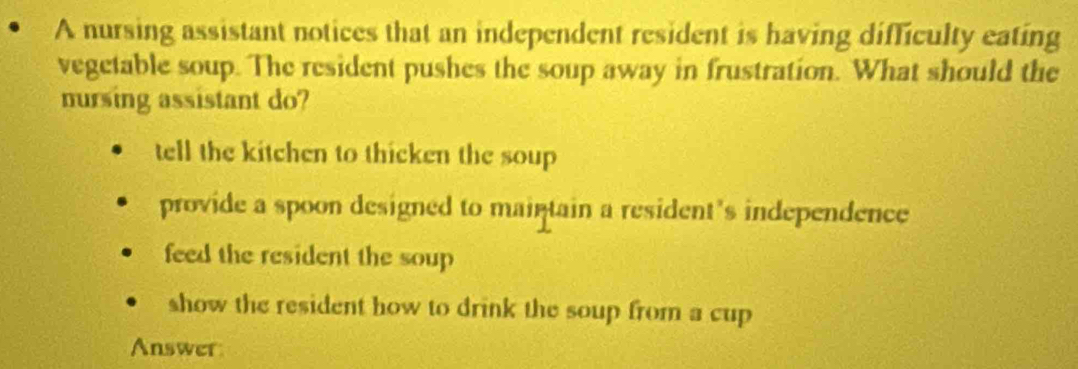 A nursing assistant notices that an independent resident is having difficulty eating
vegetable soup. The resident pushes the soup away in frustration. What should the
nursing assistant do?
tell the kitchen to thicken the soup
provide a spoon designed to maintain a resident's independence
feed the resident the soup
show the resident how to drink the soup from a cup
Answer