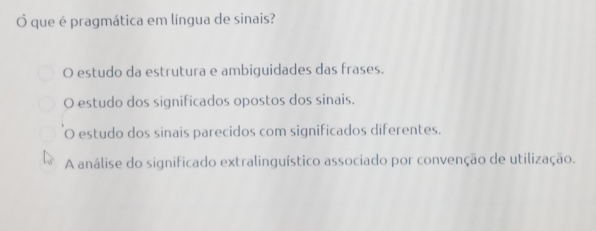 que é pragmática em língua de sinais?
O estudo da estrutura e ambiguidades das frases.
O estudo dos significados opostos dos sinais.
O estudo dos sinais parecidos com significados diferentes.
A análise do significado extralinguístico associado por convenção de utilização.