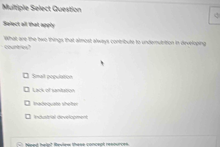 Multiple Select Question
Select all that apply
What are the two things that almost always contribute to undernutrition in developing
countries?
Smail population
I Lack of sanitation
Inadequate shelter
I Industrial development
Need help? Review these concept resources.