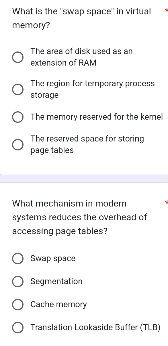 What is the "swap space" in virtual .
memory?
The area of disk used as an
extension of RAM
The region for temporary process
storage
The memory reserved for the kernel
The reserved space for storing
page tables
What mechanism in modern
systems reduces the overhead of
accessing page tables?
Swap space
Segmentation
Cache memory
Translation Lookaside Buffer (TLB)