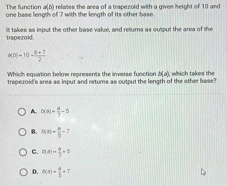 The function a(b) relates the area of a trapezoid with a given height of 10 and
one base length of 7 with the length of its other base.
It takes as input the other base value, and returns as output the area of the
trapezoid.
a(b)=10·  (b+7)/2 
Which equation below represents the inverse function b(a) , which takes the
trapezoid's area as input and returns as output the length of the other base?
A. b(a)= a/7 -5
B. b(a)= a/5 -7
C. b(a)= a/7 +5
D. b(a)= a/5 +7