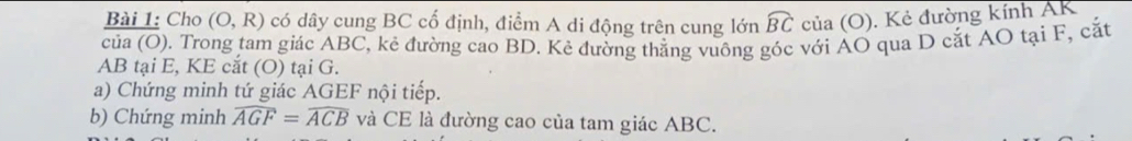 Cho (O,R) có dây cung BC cố định, điểm A di động trên cung lớn widehat BC của (O). Kẻ đường kính AK
của (O). Trong tam giác ABC, kẻ đường cao BD. Kẻ đường thắng vuông góc với AO qua D cắt AO tại F, cắt
AB tại E, KE cắt (O) tại G. 
a) Chứng minh tứ giác AGEF nội tiếp. 
b) Chứng minh widehat AGF=widehat ACB và CE là đường cao của tam giác ABC.