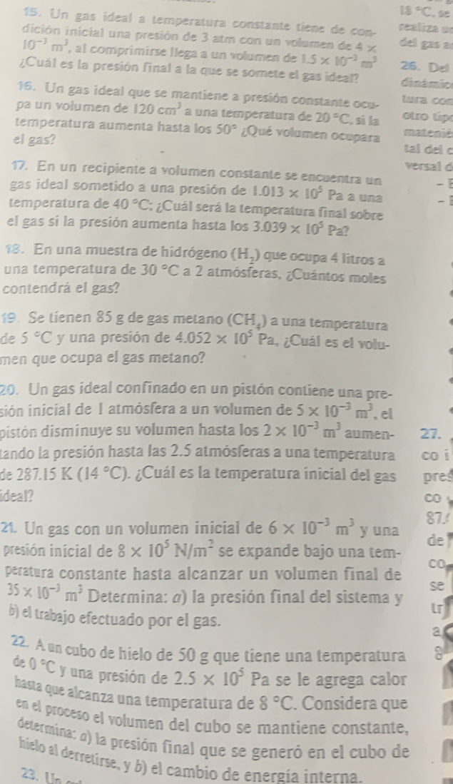 18°C 
15. Un gas ideal a temperatura constante tiene de con- realiza ue
dición inicial una presión de 3 atm con un volumen de 4 x del gas a
10^(-3)m^3 , al comprimirse llega a un volumen de 1.5* 10^(-3)m^3 26. Del
¿Cuál es la presión final a la que se somete el gas ideal? dinámic
16. Un gas ideal que se mantiene a presión constante ocu- tura con
pa un volumen de 120cm^3 a una temperatura de 20°C , sí la  otro típ
temperatura aumenta hasta los 50° ¿Qué volumen ocupara matenić
el gas? tal del c
versal d
17. En un recipiente a volumen constante se encuentra un - 
gas ideal sometido a una presión de 1.013* 10^5 Pa a una -
temperatura de 40°C; ¿Cuál será la temperatura final sobre
el gas sí la presión aumenta hasta los 3.039* 10^5Pa 2
18. En una muestra de hidrógeno (H_2) que ocupa 4 litros a
una temperatura de 30°C a 2 atmósferas, ¿Cuántos moles
contendrá el gas?
19. Se tienen 85 g de gas metano (CH_4) a una temperatura
de 5°C y una presión de 4.052* 10^5Pa , ¿Cuál es el volu-
men que ocupa el gas metano?
20. Un gas ideal confinado en un pistón contiene una pre-
isión inicial de 1 atmósfera a un volumen de 5* 10^(-3)m^3 , e[
distón disminuye su volumen hasta los 2* 10^(-3)m^3 aumen- 27.
tando la presión hasta las 2.5 atmósferas a una temperatura coi
de 287.15K(14°C). ¿Cuál es la temperatura inicial del gas pres
ideal?
87!
21. Un gas con un volumen inicial de 6* 10^(-3)m^3 y una de
presión inicial de 8* 10^5N/m^2 se expande bajo una tem-
CO
peratura constante hasta alcanzar un volumen final de
se
35* 10^(-3)m^3 Determina: à) la presión final del sistema y tr
b) el trabajo efectuado por el gas.
a
22. A un cubo de hielo de 50 g que tiene una temperatura
de 0°C y una presión de 2.5* 10^5Pa Pa se le agrega calor
hasta que alcanza una temperatura de 8°C. Considera que
en el proceso el volumen del cubo se mantiene constante,
determina: a) la presión final que se generó en el cubo de
hielo al derretirse, y b) el cambio de energía interna.
2. Un