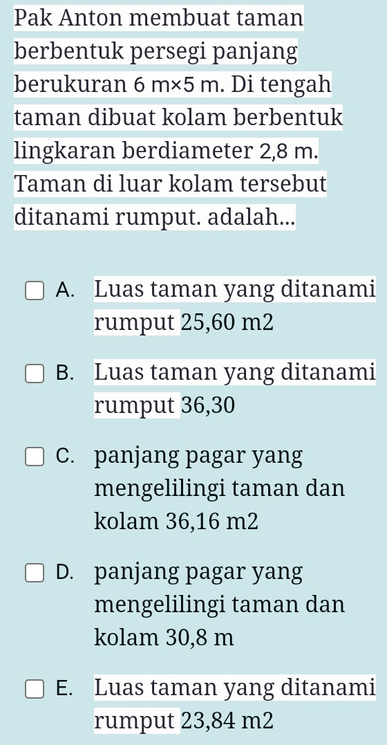 Pak Anton membuat taman
berbentuk persegi panjang
berukuran 6m* 5m. Di tengah
taman dibuat kolam berbentuk
lingkaran berdiameter 2,8 m.
Taman di luar kolam tersebut
ditanami rumput. adalah...
A. Luas taman yang ditanami
rumput 25,60 m2
B. Luas taman yang ditanami
rumput 36,30
C. panjang pagar yang
mengelilingi taman dan
kolam 36,16 m2
D. panjang pagar yang
mengelilingi taman dan
kolam 30,8 m
E. Luas taman yang ditanami
rumput 23,84 m2