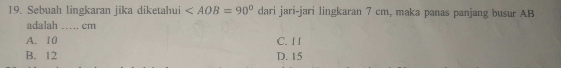 Sebuah lingkaran jika diketahui dari jari-jari lingkaran 7 cm, maka panas panjang busur AB
adalah ……. cm
A. 10 C. 11
B. 12 D. 15