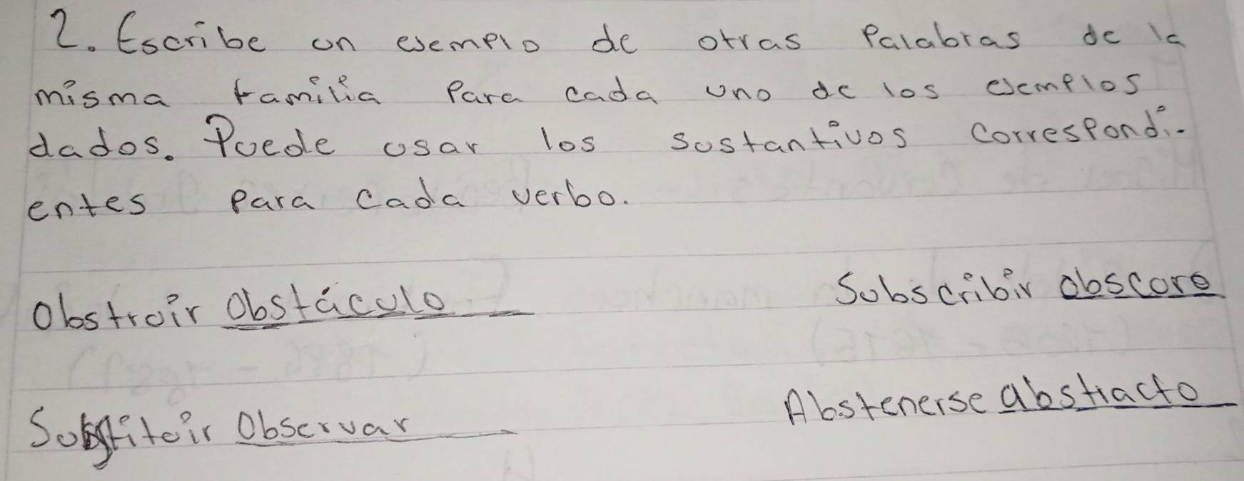 Escribe on exemplo de otras Palabras dc is 
misma familia pare cada uno de los csempios 
dados. Poede usar los sostantivos Correspond.. 
entes para cada verbo. 
obstroir obstacelo 
Sobscribiv obscore 
Sofite ir Observar Abstenerse abstracto