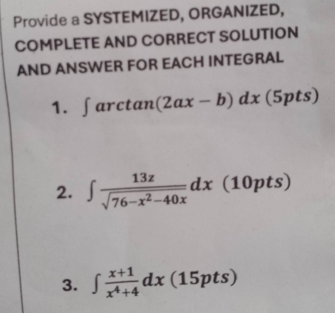 Provide a SYSTEMIZED, ORGANIZED,
COMPLETE AND CORRECT SOLUTION
AND ANSWER FOR EACH INTEGRAL
1. ∈t arctan (2ax-b)dx(5pts)
2. ∈t  13z/sqrt(76-x^2-40x) dx(10pts)
3. ∈t  (x+1)/x^4+4 dx(15pts)