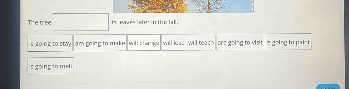 The tree □ its leaves later in the fall.
is going to stay am going to make will change will lose will teach are going to visit is going to paint
is going to melt