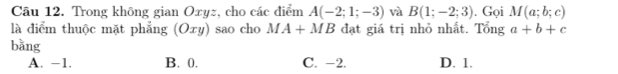 Trong không gian Oxyz, cho các điểm A(-2;1;-3) và B(1;-2;3). Gọi M(a;b;c)
là điểm thuộc mặt phẳng (Oxy) sao cho MA+MB đạt giá trị nhỏ nhất. Tổng a+b+c
bằng
A. −1. B. 0. C. -2. D. 1.