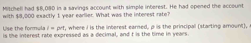 Mitchell had $8,080 in a savings account with simple interest. He had opened the account 
with $8,000 exactly 1 year earlier. What was the interest rate? 
Use the formula i= prt, where i is the interest earned, p is the principal (starting amount), 
is the interest rate expressed as a decimal, and t is the time in years.