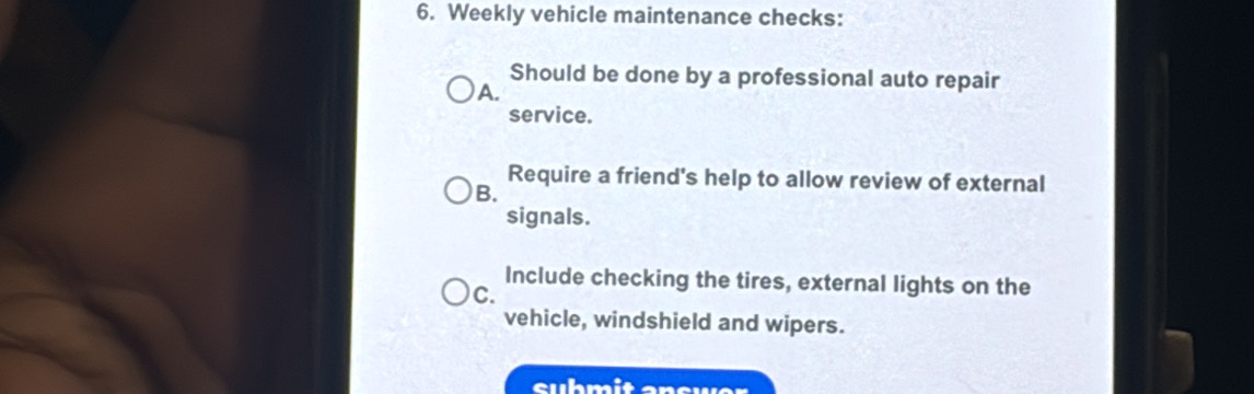 Weekly vehicle maintenance checks: 
Should be done by a professional auto repair 
A. 
service. 
Require a friend's help to allow review of external 
B. 
signals. 
Include checking the tires, external lights on the 
C. 
vehicle, windshield and wipers. 
suhmit answer