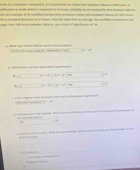tests of a computer component, it is found that the mean time between failures is 990 hours. A 
odification is made which is supposed to increase reliability by increasing the time between failures. 
ests on a sample of 35 modified components produce a mean time between failures of 1001 hours. 
ith a standard deviation of 51 hours. Test the claim that on average, the modified components last 
onger than 990 hours between failures, use a level of significance of 1%. 
a. What type of test will be used in this problem? 
Atest for the mean using the t-distribution (T-test) 0°
b. Identify the null and alternative hypotheses?
H_a □ v^2varnothing  =414 sigma° 990 0°
H_a U □ vee □ != □° |>v| sigma^4 9/90 sigma°
c. Is the original claim located in the null or alternative hypothesis? 
Aematve H pot e d°
d. Calculate your test statistic. Write the result below. and be sure to round your final answer to 
two decimal places.
a°
1.28
e. Calculate your p -value. Write the result below, and be sure to round your final answer to four 
decimal places 
f. The p -value is . 
less than (or equal to) α
greater than o
d°