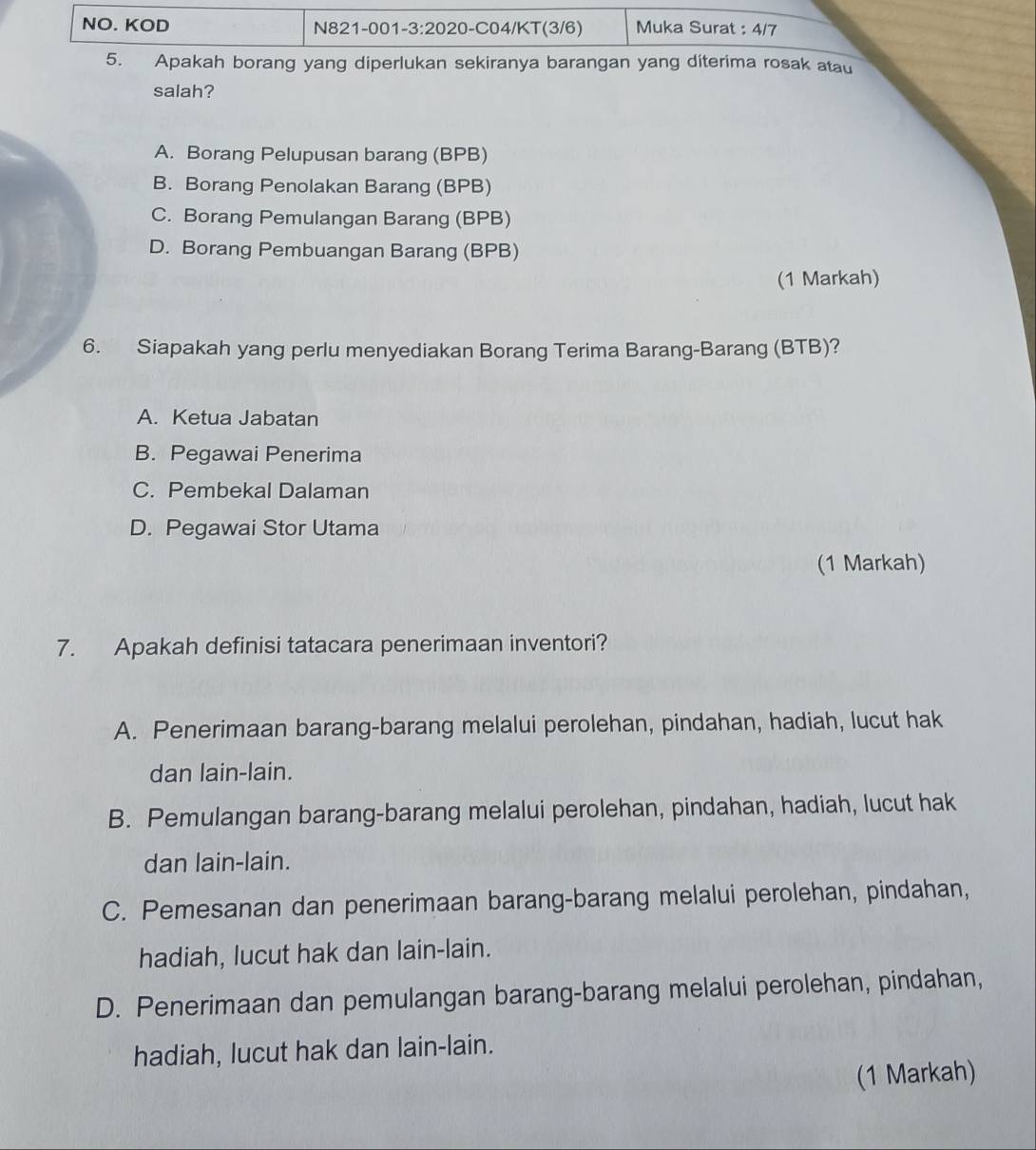 NO. KOD N821-001-3:2020-C04/KT(3/6) Muka Surat : 4/7
5. Apakah borang yang diperlukan sekiranya barangan yang diterima rosak atau
salah?
A. Borang Pelupusan barang (BPB)
B. Borang Penolakan Barang (BPB)
C. Borang Pemulangan Barang (BPB)
D. Borang Pembuangan Barang (BPB)
(1 Markah)
6. Siapakah yang perlu menyediakan Borang Terima Barang-Barang (BTB)?
A. Ketua Jabatan
B. Pegawai Penerima
C. Pembekal Dalaman
D. Pegawai Stor Utama
(1 Markah)
7. Apakah definisi tatacara penerimaan inventori?
A. Penerimaan barang-barang melalui perolehan, pindahan, hadiah, lucut hak
dan lain-lain.
B. Pemulangan barang-barang melalui perolehan, pindahan, hadiah, lucut hak
dan lain-lain.
C. Pemesanan dan penerimaan barang-barang melalui perolehan, pindahan,
hadiah, lucut hak dan lain-lain.
D. Penerimaan dan pemulangan barang-barang melalui perolehan, pindahan,
hadiah, lucut hak dan lain-lain.
(1 Markah)