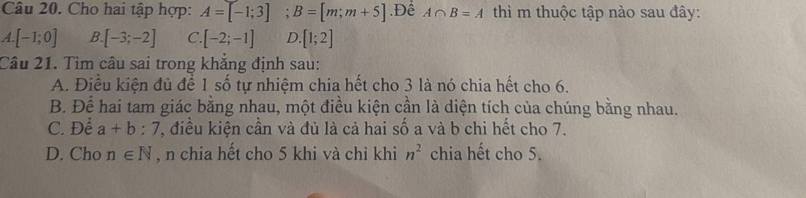 Cho hai tập hợp: A=[-1;3]; B=[m;m+5].Để A∩ B=A thì m thuộc tập nào sau đây:
1. [-1;0] B [-3;-2] C [-2;-1] D.[1;2]
Câu 21. Tìm câu sai trong khẳng định sau:
A. Điều kiện đủ để 1 số tự nhiệm chia hết cho 3 là nó chia hết cho 6.
B. Để hai tam giác bằng nhau, một điều kiện cần là diện tích của chúng bằng nhau.
C. Để a+b:7 , điều kiện cần và đủ là cả hai số a và b chi hết cho 7.
D. Cho n∈ N , n chia hết cho 5 khi và chỉ khi n^2 chia hết cho 5.