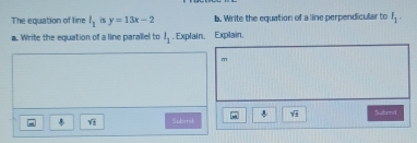 The equation of line l_1 is y=13x-2 b. Write the equation of a line perpendicular to I_1. 
a. Write the equation of a line parallel to l_1. Explain. Explain.
m
sqrt(3) Sbrl 
Subrret