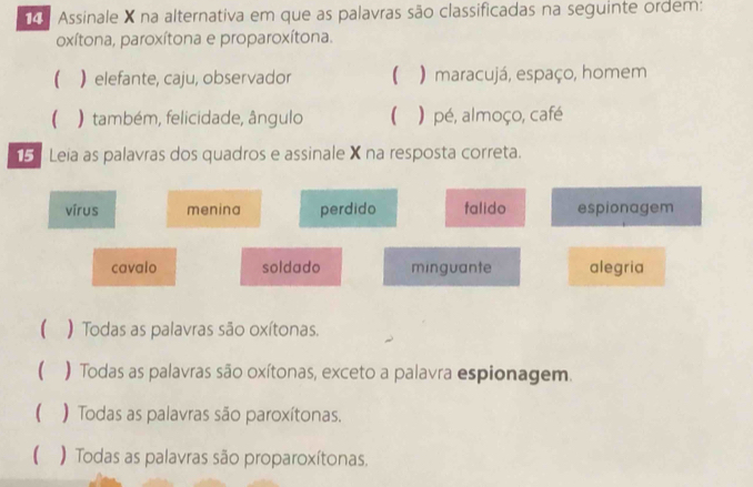 Assinale X na alternativa em que as palavras são classificadas na seguinte ordem:
oxítona, paroxítona e proparoxítona.
( ) elefante, caju, observador ( ) maracujá, espaço, homem
 ) também, felicidade, ângulo  ) pé, almoço, café
15 Leia as palavras dos quadros e assinale X na resposta correta.
vírus menina perdido falido espionagem
cavalo soldado minguante alegria
 ) Todas as palavras são oxítonas.
 ) Todas as palavras são oxítonas, exceto a palavra espionagem.
( ) Todas as palavras são paroxítonas.
 ) Todas as palavras são proparoxítonas.