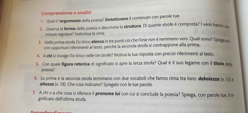 Comprensione e analisi 
1. Qual è l'argomento della poesia? Sintetizzane il contenuto con parole tue. 
2. Osserva la forma della poesia e descrivine la struttura. Di quante strofe è composta? I versi hanno una 
misura regolare? Individua le rime. 
3. Nella prima strofa l'io lirico elenca in tre punti ciò che Forse non è nemmeno vero. Quali sono? Spiega poi, 
con opportuni riferimenti al testo, perché la seconda strofa si contrappone alla prima. 
4. A chi si rivolge l’io lirico nelle tre strofe? Motiva la tua risposta con precisi riferimenti al testo. 
5. Con quale figura retorica di significato si apre la terza strofa? Qual è il suo legame con il titolo della 
poesia? 
6. La prima e la seconda strofa terminano con due vocaboli che fanno rima tra loro: debolezza v.13) e 
altezza (v.18). Che cosa indicano? Spiegalo con le tue parole. 
7. A chi o a che cosa si riferisce il pronome lui con cui si conclude la poesia? Spiega, con parole tue, il si- 
gnificato dell’ultima strofa.