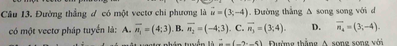 Đường thẳng đ có một vectơ chỉ phương là vector u=(3;-4). Đường thắng^(song song với d
có một vectơ pháp tuyến là: A. vector n_1)=(4;3). B. vector n_2=(-4;3). C. vector n_3=(3;4). D. vector n_4=(3;-4). 
n a tg nhán tuyền là vector n=(-2· -5) Đường thắng A song song với