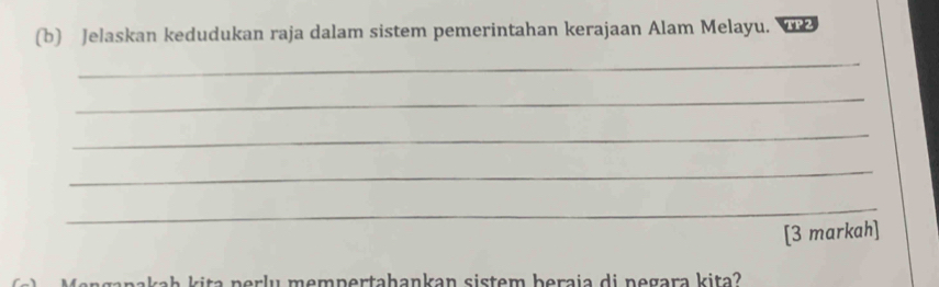 Jelaskan kedudukan raja dalam sistem pemerintahan kerajaan Alam Melayu. 
_ 
_ 
_ 
_ 
_ 
[3 markah] 
i m e m pertahankan sistem beraia di negara kita ?