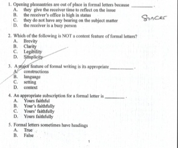 Opening pleasantries are out of place in formal letters because _ .
A. they give the receiver time to reflect on the issue
B. the receiver's office is high in status
C. they do not have any bearing on the subject matter
D. the receiver is a busy person
2. Which of the following is NOT a content feature of formal letters?
A. Brevity
B. Clarity
C. Legibility
D. Simplicity
3. A major feature of formal writing is its appropriate _.
A. constructions
B. language
C. setting
D. context
4. An appropriate subscription for a formal letter is _ ,
A. Yours faithful
B. Your's faithfully C. You rs° faithfully
D. Yours faithfully
5. Formal letters sometimes have headings
A. True
B. False