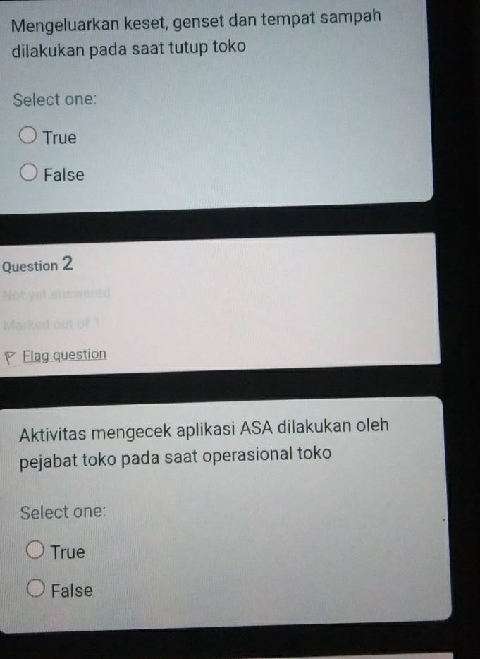 Mengeluarkan keset, genset dan tempat sampah
dilakukan pada saat tutup toko
Select one:
True
False
Question 2
Mar n 
Flag question
Aktivitas mengecek aplikasi ASA dilakukan oleh
pejabat toko pada saat operasional toko
Select one:
True
False