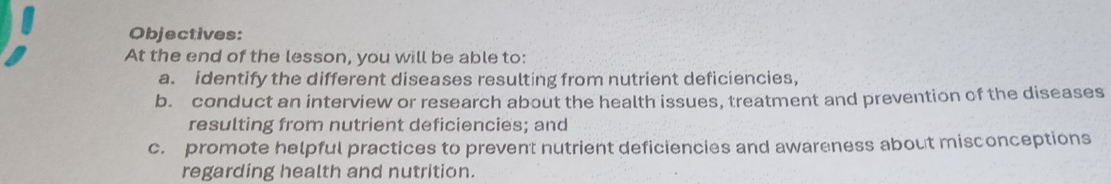 Objectives: 
At the end of the lesson, you will be able to: 
a. identify the different diseases resulting from nutrient deficiencies, 
b. conduct an interview or research about the health issues, treatment and prevention of the diseases 
resulting from nutrient deficiencies; and 
c. promote helpful practices to prevent nutrient deficiencies and awareness about misconceptions 
regarding health and nutrition.