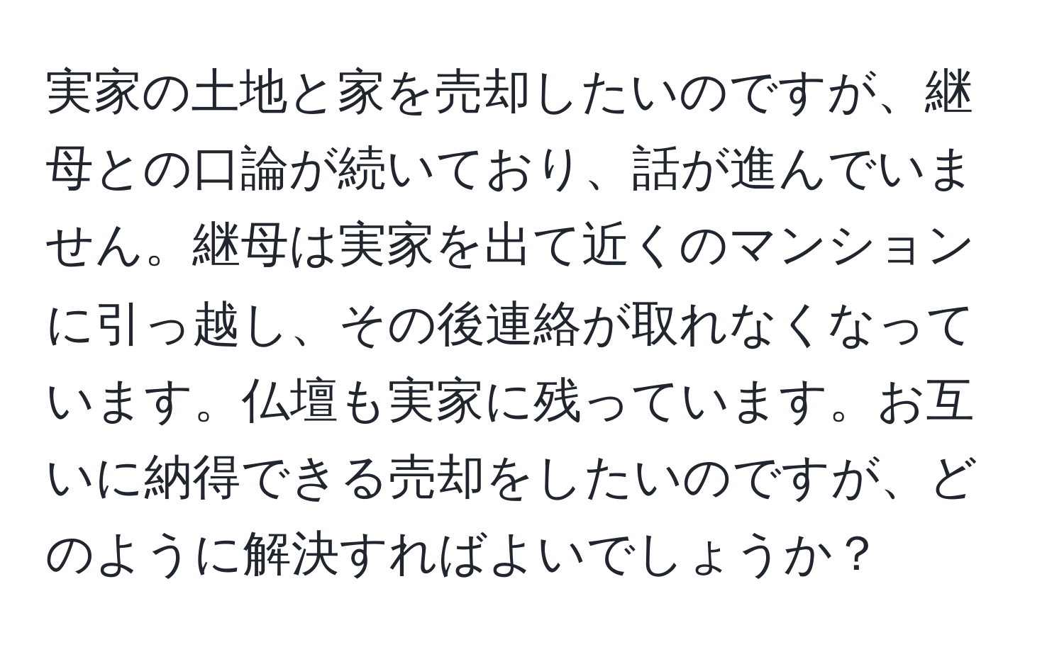 実家の土地と家を売却したいのですが、継母との口論が続いており、話が進んでいません。継母は実家を出て近くのマンションに引っ越し、その後連絡が取れなくなっています。仏壇も実家に残っています。お互いに納得できる売却をしたいのですが、どのように解決すればよいでしょうか？