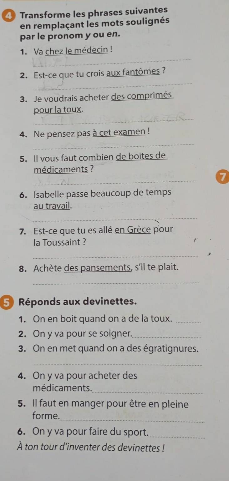 Transforme les phrases suivantes 
en remplaçant les mots soulignés 
par le pronom y ou en. 
_ 
1. Va chez le médecin ! 
_ 
2. Est-ce que tu crois aux fantômes ? 
3. Je voudrais acheter des comprimés 
_ 
pour la toux. 
4. Ne pensez pas à cet examen ! 
_ 
5. Il vous faut combien de boites de 
médicaments ? 
_ 
7 
6. Isabelle passe beaucoup de temps 
au travail. 
_ 
7. Est-ce que tu es allé en Grèce pour 
la Toussaint ? 
_ 
8. Achète des pansements, s’il te plait. 
_ 
5 Réponds aux devinettes. 
1. On en boit quand on a de la toux._ 
2. On y va pour se soigner._ 
3. On en met quand on a des égratignures. 
_ 
4. On y va pour acheter des 
_ 
médicaments. 
5. Il faut en manger pour être en pleine 
_ 
forme. 
6. On y va pour faire du sport._ 
À ton tour d’inventer des devinettes !