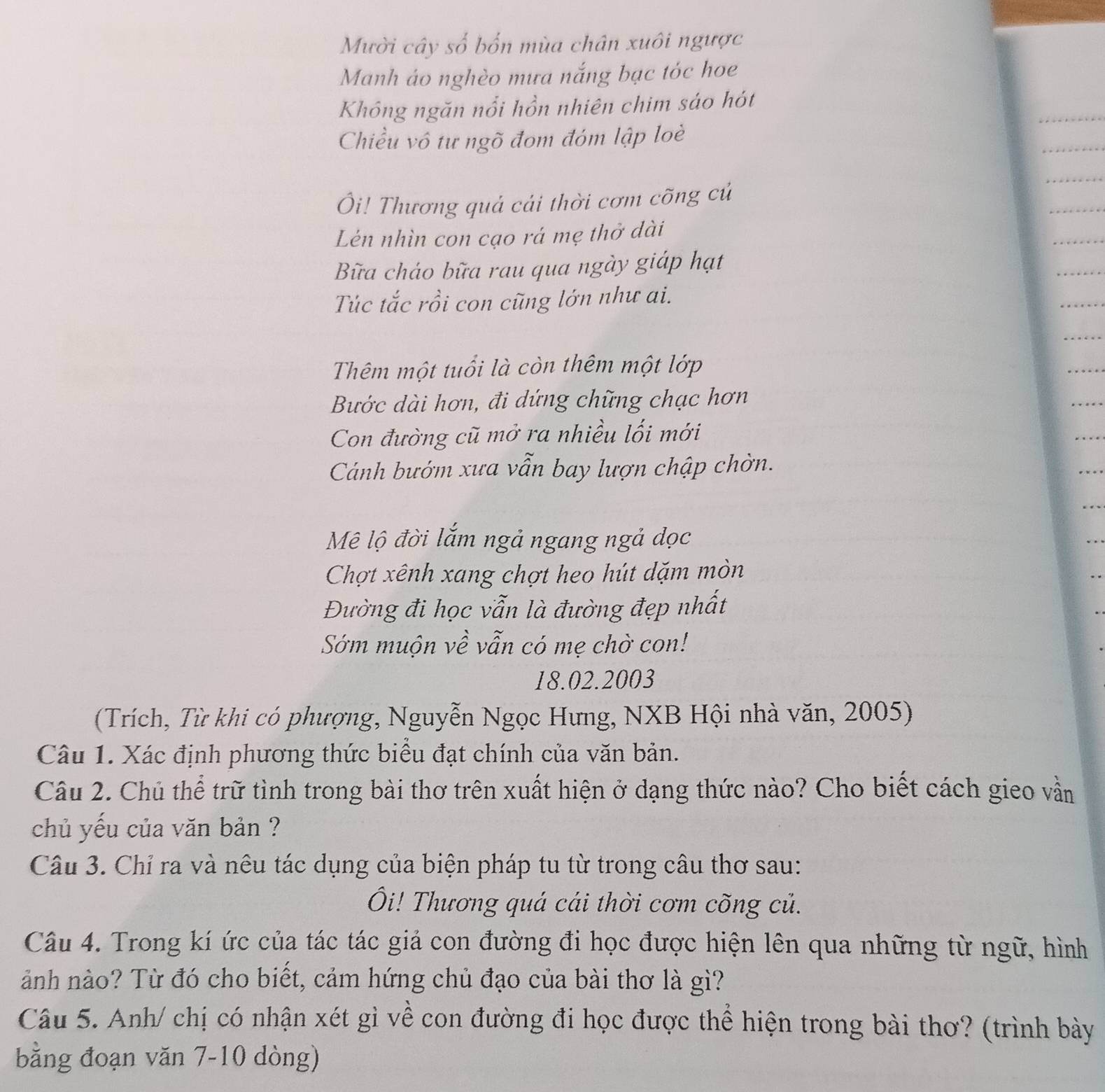 Mười cây số bốn mùa chân xuôi ngược 
Manh áo nghèo mưa nắng bạc tóc hoe 
Không ngăn nổi hồn nhiên chim sáo hót 
Chiều vô tư ngõ đom đóm lập loè 
Ôi! Thương quả cái thời cơm cõng củ 
Lên nhìn con cạo rá mẹ thở dài 
Bữa cháo bữa rau qua ngày giáp hạt 
Túc tắc rồi con cũng lớn như ai. 
Thêm một tuổi là còn thêm một lớp 
Bước dài hơn, đi dứng chững chạc hơn 
Con đường cũ mở ra nhiều lối mới 
Cánh bướm xưa vẫn bay lượn chập chờn. 
Mê lộ đời lắm ngả ngang ngả dọc 
Chợt xênh xang chợt heo hút dặm mòn 
Đường đi học vẫn là đường đẹp nhất 
Sớm muộn về vẫn có mẹ chờ con! 
18.02.2003 
(Trích, Từ khi có phượng, Nguyễn Ngọc Hưng, NXB Hội nhà văn, 2005) 
Câu 1. Xác định phương thức biểu đạt chính của văn bản. 
Câu 2. Chủ thể trữ tình trong bài thơ trên xuất hiện ở dạng thức nào? Cho biết cách gieo vằn 
chủ yếu của văn bản ? 
Câu 3. Chỉ ra và nêu tác dụng của biện pháp tu từ trong câu thơ sau: 
i! Thương quá cái thời cơm cõng củ. 
Câu 4. Trong kí ức của tác tác giả con đường đi học được hiện lên qua những từ ngữ, hình 
ảnh nào? Từ đó cho biết, cảm hứng chủ đạo của bài thơ là gì? 
Câu 5. Anh/ chị có nhận xét gì về con đường đi học được thể hiện trong bài thơ? (trình bày 
bằng đoạn văn 7-10 dòng)