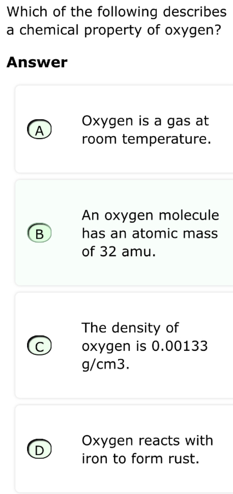 Which of the following describes
a chemical property of oxygen?
Answer
Oxygen is a gas at
A
room temperature.
An oxygen molecule
B has an atomic mass
of 32 amu.
The density of
C oxygen is 0.00133
g/cm3.
Oxygen reacts with
D
iron to form rust.