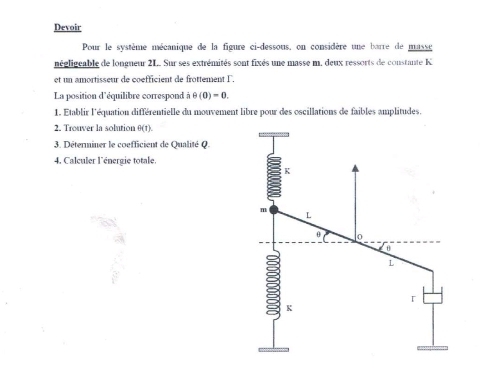 Devoir 
Pour le système mécanique de la figure ci-dessous, on considère une barre de masse 
négligcable de longneur 2L. Sur ses extrémités sont fixés une masse m, deux ressorts de constante K 
et un amortisseur de coefficient de frottement l 
La position d'équilibre correspond à θ (0)=0. 
1. Établir l'équation différentielle du mouvement libre pour des oscillations de faibles amplitudes. 
2. Trouver la solution 3(1
3. Déterminer le coefficient de Qualité Q. 
4. Calculer l'énergie totale.