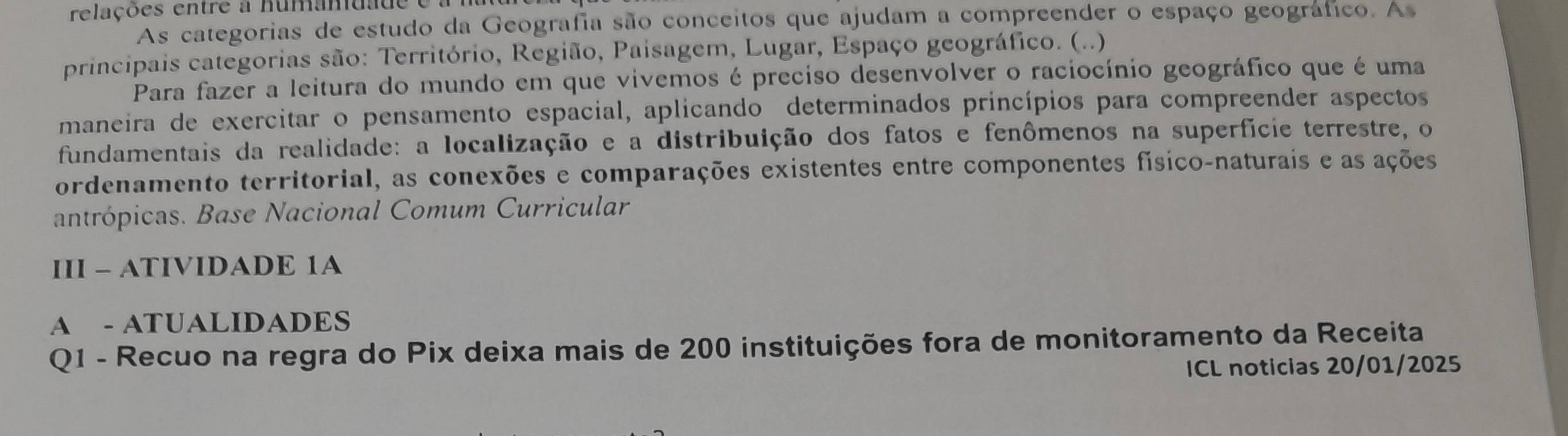 relações entre a numam da d 
As categorias de estudo da Geografia são conceitos que ajudam a compreender o espaço geográfico. As 
principais categorias são: Território, Região, Paisagem, Lugar, Espaço geográfico. (..) 
Para fazer a leitura do mundo em que vivemos é preciso desenvolver o raciocínio geográfico que é uma 
maneira de exercitar o pensamento espacial, aplicando determinados princípios para compreender aspectos 
fundamentais da realidade: a localização e a distribuição dos fatos e fenômenos na superfície terrestre, o 
ordenamento territorial, as conexões e comparações existentes entre componentes físico-naturais e as ações 
antrópicas. Base Nacional Comum Curricular 
III - ATIVIDADE 1A 
A - ATUALIDADES 
Q1 - Recuo na regra do Pix deixa mais de 200 instituições fora de monitoramento da Receita 
ICL noticias 20/01/2025